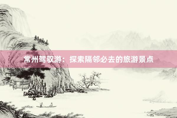 常州驾驭游：探索隔邻必去的旅游景点